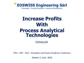 EOSWISS Engineering Sàrl
Innovation - Process Excellence - Business Development
Increase Profits
With
Process Analytical
Technologies
EPHJ - SMT - 2015 «Innovation and Process Excellence» Conference
Genève 3. June 2015
Dr.Georg Astl
 