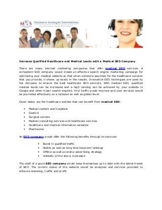 Increase Qualified Healthcare and Medical Leads with a Medical SEO Company
There are many internet marketing companies that offer medical SEO services. A
competent SEO company would create an effective search engine marketing campaign for
optimizing your medical website so that when someone searches for the healthcare services
that you provide, it shows up easily in the results. Innovative SEO techniques are used by
the company to ensure the best healthcare SEO services. With medical SEO, qualified
medical leads can be increased and a high ranking can be achieved by your website in
Google and other major search engines. Your traffic would improve and your services would
be promoted effectively on a national as well as global level.
Given below are the healthcare entities that can benefit from medical SEO:
• Medical centers and hospitals
• Doctors
• Surgical centers
• Medical consulting services and healthcare services
• Healthcare and medical information websites
• Pharmacies
An SEO company would offer the following benefits through its services:
• Boost in qualified traffic
• Stable as well as long time keyword rankings
• Offline as well as online advertising strategy
• Visibility of the site is increased
The staff of a good SEO company would keep themselves up to date with the latest trends
of SEO. The current status of the website would be analyzed and services provided to
enhance branding, traffic and profit.
 