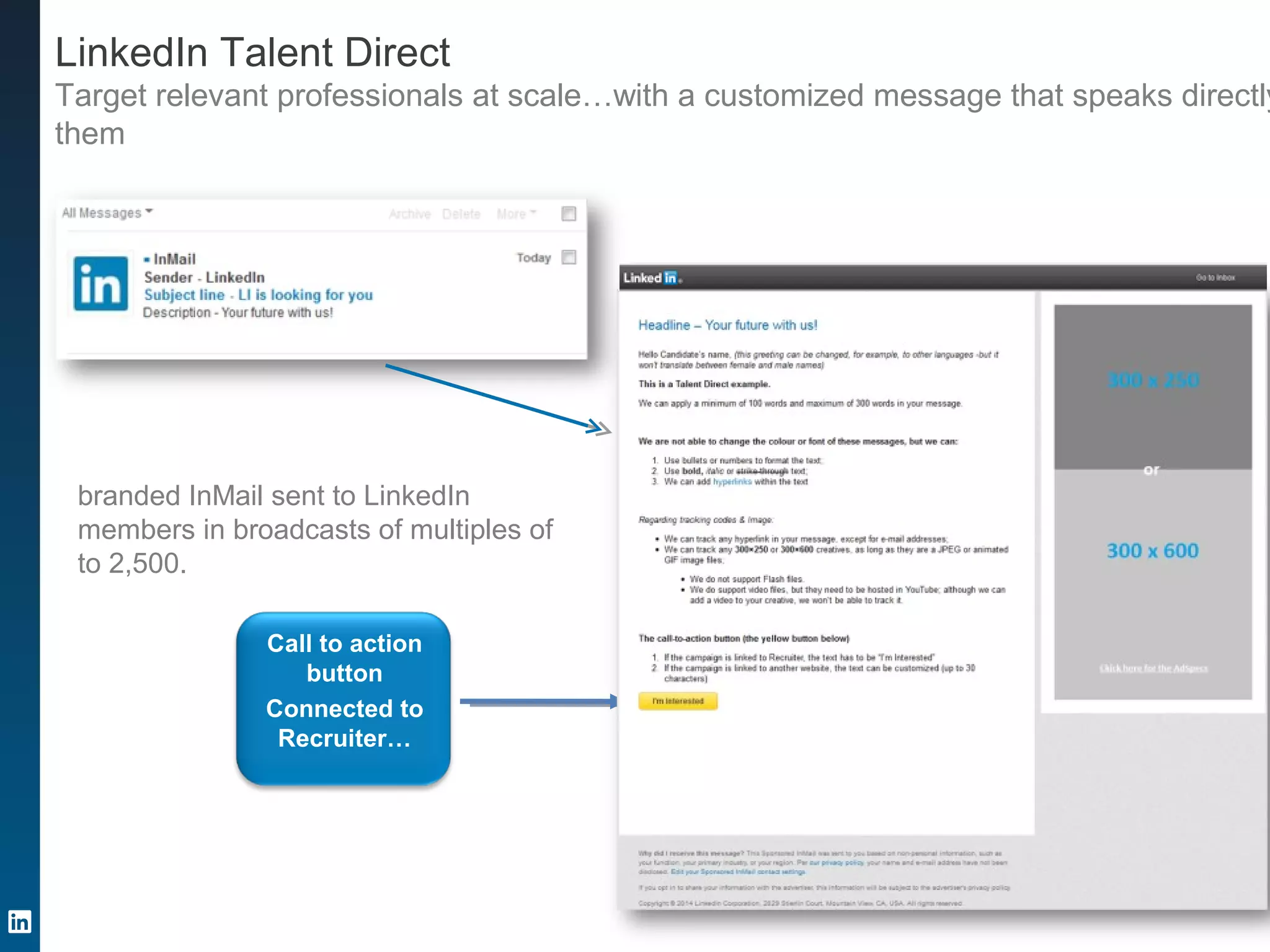 LinkedIn Talent Direct
Target relevant professionals at scale…with a customized message that speaks directly
them
branded InMail sent to LinkedIn
members in broadcasts of multiples of
to 2,500.
Call to action
button
Connected to
Recruiter…
 