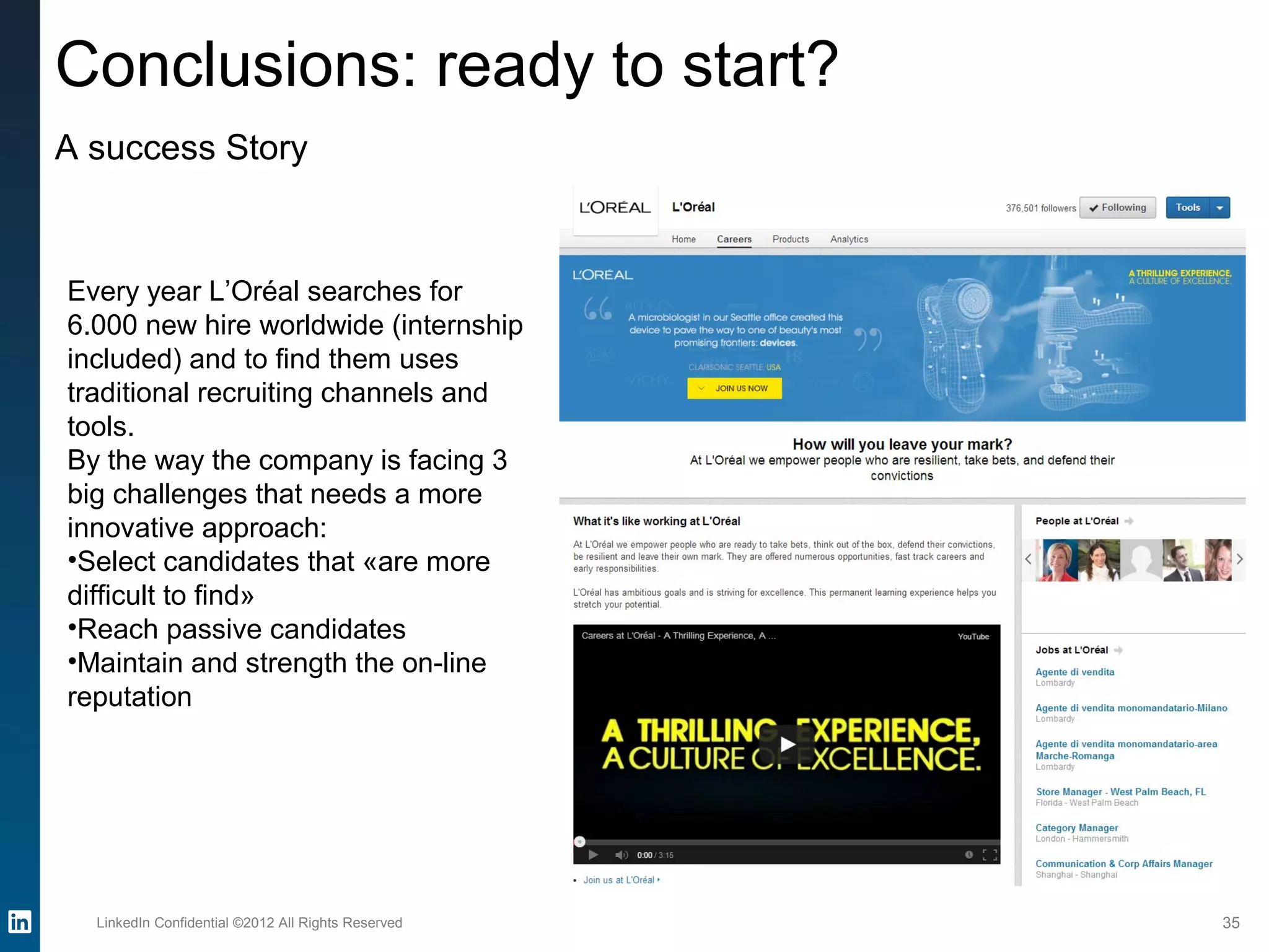 LinkedIn Confidential ©2012 All Rights Reserved 35
Conclusions: ready to start?
A success Story
Every year L’Oréal searches for
6.000 new hire worldwide (internship
included) and to find them uses
traditional recruiting channels and
tools.
By the way the company is facing 3
big challenges that needs a more
innovative approach:
•Select candidates that «are more
difficult to find»
•Reach passive candidates
•Maintain and strength the on-line
reputation
 