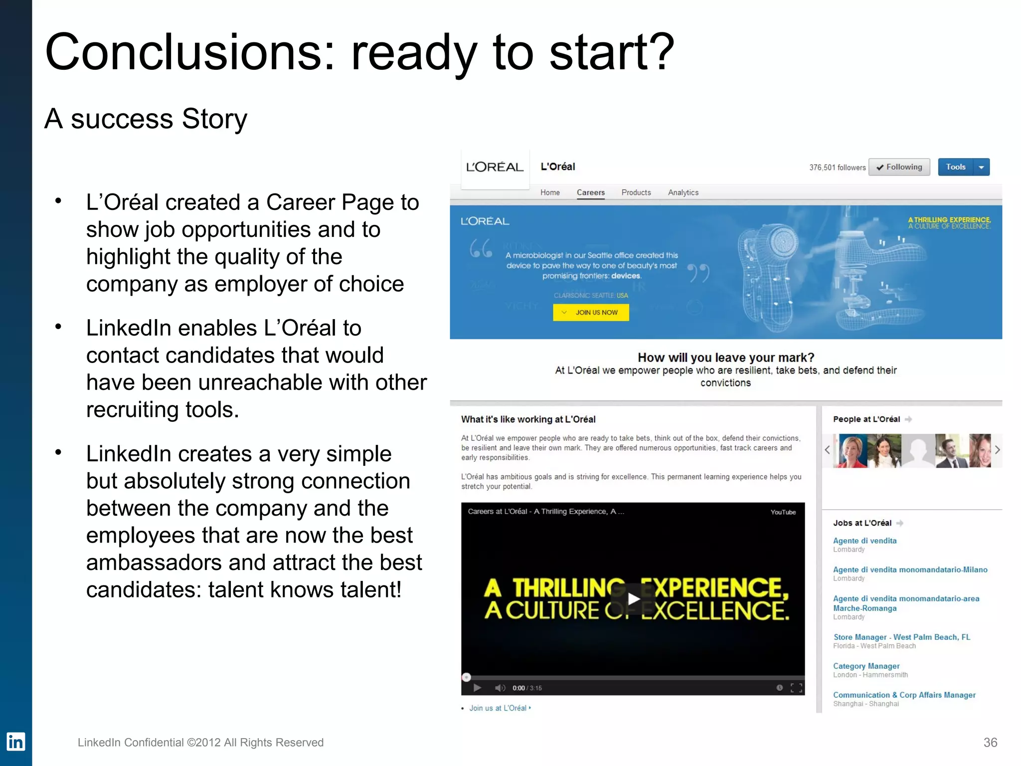 LinkedIn Confidential ©2012 All Rights Reserved 36
Conclusions: ready to start?
A success Story
• L’Oréal created a Career Page to
show job opportunities and to
highlight the quality of the
company as employer of choice
• LinkedIn enables L’Oréal to
contact candidates that would
have been unreachable with other
recruiting tools.
• LinkedIn creates a very simple
but absolutely strong connection
between the company and the
employees that are now the best
ambassadors and attract the best
candidates: talent knows talent!
 
