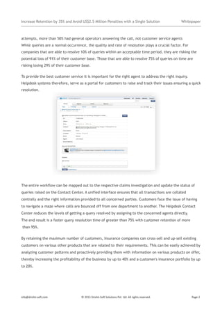 Increase Retention by 35% and Avoid US$2.5 Million Penalties with a Single Solution

Whitepaper

attempts, more than 50% had general operators answering the call, not customer service agents
While queries are a normal occurrence, the quality and rate of resolution plays a crucial factor. For
companies that are able to resolve 10% of queries within an acceptable time period, they are risking the
potential loss of 91% of their customer base. Those that are able to resolve 75% of queries on time are
risking losing 29% of their customer base.
To provide the best customer service it is important for the right agent to address the right inquiry.
Helpdesk systems therefore, serve as a portal for customers to raise and track their issues ensuring a quick
resolution.

The entire workflow can be mapped out to the respective claims investigation and update the status of
queries raised on the Contact Center. A unified interface ensures that all transactions are collated
centrally and the right information provided to all concerned parties. Customers face the issue of having
to navigate a maze where calls are bounced off from one department to another. The Helpdesk Contact
Center reduces the levels of getting a query resolved by assigning to the concerned agents directly.
The end result is a faster query resolution time of greater than 75% with customer retention of more
than 95%.
By retaining the maximum number of customers, Insurance companies can cross-sell and up-sell existing
customers on various other products that are related to their requirements. This can be easily achieved by
analyzing customer patterns and proactively providing them with information on various products on offer,
thereby increasing the profitability of the business by up to 40% and a customer's insurance portfolio by up
to 20%.

info@drishti-soft.com

© 2013 Drishti-Soft Solutions Pvt. Ltd. All rights reserved.

Page-2

 