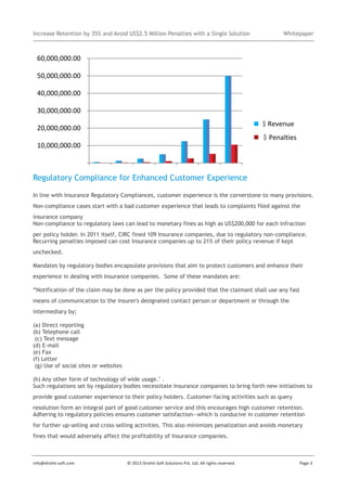 Increase Retention by 35% and Avoid US$2.5 Million Penalties with a Single Solution

Whitepaper

$
$

Regulatory Compliance for Enhanced Customer Experience
In line with Insurance Regulatory Compliances, customer experience is the cornerstone to many provisions.
Non-compliance cases start with a bad customer experience that leads to complaints filed against the
insurance company
Non-compliance to regulatory laws can lead to monetary fines as high as US$200,000 for each infraction
per policy holder. In 2011 itself, CIRC fined 109 Insurance companies, due to regulatory non-compliance.
Recurring penalties imposed can cost Insurance companies up to 21% of their policy revenue if kept
unchecked.
Mandates by regulatory bodies encapsulate provisions that aim to protect customers and enhance their
experience in dealing with Insurance companies. Some of these mandates are:
“Notification of the claim may be done as per the policy provided that the claimant shall use any fast
means of communication to the insurer's designated contact person or department or through the
intermediary by;
(a) Direct reporting
(b) Telephone call
(c) Text message
(d) E-mail
(e) Fax
(f) Letter
(g) Use of social sites or websites
(h) Any other form of technology of wide usage." .
Such regulations set by regulatory bodies necessitate Insurance companies to bring forth new initiatives to
provide good customer experience to their policy holders. Customer-facing activities such as query
resolution form an integral part of good customer service and this encourages high customer retention.
Adhering to regulatory policies ensures customer satisfaction—which is conducive in customer retention
for further up-selling and cross-selling activities. This also minimizes penalization and avoids monetary
fines that would adversely affect the profitability of Insurance companies.

info@drishti-soft.com

© 2013 Drishti-Soft Solutions Pvt. Ltd. All rights reserved.

Page-3

 