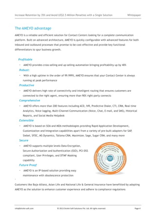 Increase Retention by 35% and Avoid US$2.5 Million Penalties with a Single Solution

Whitepaper

The AMEYO advantage
AMEYO is a reliable and efficient solution for Contact Centers looking for a complete communication
platform. Built on advanced architecture, AMEYO is quickly configurable with advanced features for both
inbound and outbound processes that promise to be cost-effective and provide key functional
differentiators to spur business growth.

Profitable

· AMEYO provides cross-selling and up-selling automation bringing profitability up by 40%
Robust:

· With a high uptime in the order of 99.999%, AMEYO ensures that your Contact Center is always
running at peak performance

Productive

· AMEYO delivers high rate of connectivity and intelligent routing that ensures customers are
connected to the right agent, ensuring more than 90% right-party connects

Comprehensive

· AMEYO offers more than 200 features including ACD, IVR, Predictive Dialer, CTI, CRM, Real-time
Analytics, Voice logging, Multi-Channel Communication (Voice, Chat, E-mail, and SMS), Historical
Reports, and Social Media Helpdesk

Extensible

· AMEYO is based on SOA and MDA methodologies providing Rapid Application Development,
Customization and Integration capabilities apart from a variety of pre-built adapters for SAP,
Siebel, SFDC, MS Dynamics, Talisma CRM, Maximizer, Sage, Sugar CRM, and many more

Secure

· AMEYO supports multiple levels Data Encryption,
Secure Authorization and Authentication (SSO), PCI-DSS
compliant, User Privileges, and DTMF Masking
capability

Future Proof

· AMEYO is an IP-based solution providing easy
maintenance with obsolescence protection
.
Customers like Baja-Allianz, Asian Life and National Life & General Insurance have benefitted by adopting
AMEYO as the solution to enhance customer experience and adhere to compliance regulations

info@drishti-soft.com

© 2013 Drishti-Soft Solutions Pvt. Ltd. All rights reserved.

Page-4

 