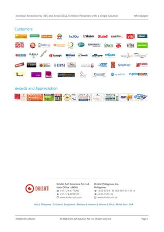 Increase Retention by 35% and Avoid US$2.5 Million Penalties with a Single Solution

Whitepaper

Customers

Awards and Appreciation

Drishti-Soft Solutions Pvt. Ltd.
Main Office - INDIA
+91-124-4771000
+91-124-4039120
www.drishti-soft.com

Drishti Philippines, Inc.
Philippines
+632-923-8136 +63-905-331-5418
+632-7521416
www.drishti-soft.ph

India | Philippines | Sri Lanka | Bangladesh | Malaysia | Indonesia | Vietnam | Africa | Middle East | USA

info@drishti-soft.com

© 2013 Drishti-Soft Solutions Pvt. Ltd. All rights reserved.

Page-5

 