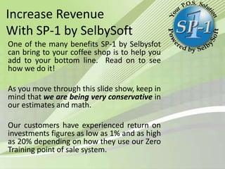 Increase Revenue
With SP-1 by SelbySoft
One of the many benefits SP-1 by Selbysfot
can bring to your coffee shop is to help you
add to your bottom line. Read on to see
how we do it!
As you move through this slide show, keep in
mind that we are being very conservative in
our estimates and math.
Our customers have experienced return on
investments figures as low as 1% and as high
as 20% depending on how they use our Zero
Training point of sale system.

 