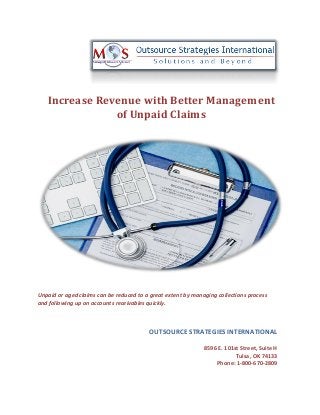 Increase Revenue with Better Management
of Unpaid Claims
Unpaid or aged claims can be reduced to a great extent by managing collections process
and following up on accounts receivables quickly.
OUTSOURCE STRATEGIES INTERNATIONAL
8596 E. 101st Street, Suite H
Tulsa, OK 74133
Phone: 1-800-670-2809
 