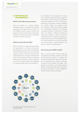 Real-time Feedback Solutions

10

D. Methodology
requirements

The combination of all touchpoints is the basis
of the customer experience. Through analysis of
the interaction at each touchpoint, it’s possible to

Which is the right survey concept?

define what influence each has on the customer
experience or, even better, on revenue. QuestBack

During the planning of a real-time feedback

can currently measure and evaluate around

management system, it’s especially important that

50 touchpoints. A study from McKinsey revealed

all parameters are aligned with one another. The

that a differentiated experience at touchpoints

KPIs identified through touchpoint tracking must

is especially important. It showed that to a large

be fed into a survey concept that is actually used.

extent, the influence of different touchpoints is

Otherwise the result is false results and ineffective

dependent on whether a customer is still in the

interaction and control maneuvers.

consideration phase, or already in an evaluation or
buying decision phase. In the consideration phase,
he is mainly influenced by consumer-led marketing

Which are the relevant KPIs?

such as test reviews or recommendations, and
rarely by interaction with sales people. *5

Within the context of so-called touchpoint tracking,
the requirements for an effective real-time feedback management system need to be established.

How do you get reliable results?

Touchpoint tracking takes place along the entire
customer journey, in other words the path that a

When it comes to alerts, it’s about asking the

customer takes with a company, including the first

right questions and helping customers at the right

contact via an Internet ad, through to visiting the

moment (see survey concept). For reporting, tried

website and the purchase of a product, all the way

and trusted market research criteria are more impor-

up to a call to a support hotline, and participation

tant. For segmentation and validation in particular,

in an annual customer survey via a smartphone.

the results must be selective and reliable. That’s
because the conclusions and resulting decisions
made on information extracted from the dashboard
can have a direct effect on revenue. Reliability is
therefore critical at this level of evaluation.

PoS
iPhone
app

Event

iPad
app

Twitter

Brand

Youtube

Android
app

Facebook

Campaign
Website

Hotline
Mailing

DIAG 6: Every touchpoint has a different effect on the
customer experience.

 
