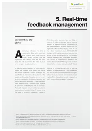 Real-time Feedback Solutions

15

5. Real-time
feedback management
The essentials at a
glance

All implementation scenarios have one thing in
common: To collect, analyze and react to customer
feedback as quickly as possible. Initial experiences
with real-time feedback show that fast reactions can

A

significantly affect customer loyalty, which in turn

journey usually indicates that the

customer satisfaction and more repeat purchases.

organization has already taken the first step

This required a comprehensive integration with

along this path by orienting the entire structure

existing IT systems like SAP, through which feedback

of the company towards customers.

data is further enhanced and systematically utilized.

In order for real-time feedback to have maximum

Because of the wide-ranging impact of real-time

impact, the company must identify and analyze

feedback, its implementation is a key management

the relevant touchpoints, and the challenges and

task and requires appropriate personnel and organi-

opportunities in interactions with customers. This

zational structures. As soon as these structures are

analysis can be used as the starting point for the col-

in place, future channels can be easily integrated into

lection and evaluation of customer feedback, and

the IT and process landscape and monetized.

company’s willingness to drive a

has a direct impact on revenues. With its 200,000

measureable dialog with customers

touchpoints, Hilti has impressively demonstrated how

along the entire length of the customer

a flood of data can be transformed into increased

defining appropriate reactions to it. These preliminary
tasks determine how a company must organize
its processes, methodologies and IT landscape.
Particularly important here, is whether a customer
uses customer feedback to identify trends, or as
the basis for long-term management decisions.

*1 SOURCE: “Communication. The new rules of marketing“, DAVID C. EDELMANN, HARVARD BUSNIESS MANAGER, 2. AUGUST 2011
*2 SOURCE: BERND STAUSS, WOLFGANG SEIDEL, „Complaint management unhappy customers as profitable target group- “ , 4. Edition
2007, HANSER Publishers, S. 27
*3 SOURCE: “BRANDING IN THE DIGITAL AGE” FROM DAVID C. EDELMANN, QUOTED FROM THE HARVARD BUSINESS REVIEW
*4 SOURCE: “RESEARCH ROUNDUP FOR VOICE OF THE CUSTOMER”, JIM DAVIES, GARTNER RESEARCH, 4. FEBRUARY 2013
*5 SOURCE: “THE CONSUMER DECISION JOURNEY”, MCKINSEY QUARTERLY 2009 NR. 3
*6 SOURCE: “REAL-TIME MARKETING INSIGHTS STUDY“, NEOLANE AND DMA, JULY 2013

 
