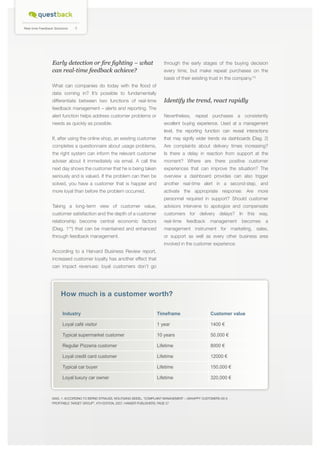 4

Real-time Feedback Solutions

Early detection or fire fighting – what
can real-time feedback achieve?

through the early stages of the buying decision
every time, but make repeat purchases on the
basis of their existing trust in the company.*3

What can companies do today with the flood of
data coming in? It’s possible to fundamentally
differentiate between two functions of real-time

Identify the trend, react rapidly

feedback management – alerts and reporting. The
alert function helps address customer problems or

Nevertheless, repeat purchases a consistently

needs as quickly as possible.

excellent buying experience. Used at a management
level, the reporting function can reveal interactions

If, after using the online shop, an existing customer

that may signify wider trends via dashboards (Diag. 2)

completes a questionnaire about usage problems,

Are complaints about delivery times increasing?

the right system can inform the relevant customer

Is there a delay in reaction from support at the

adviser about it immediately via email. A call the

moment? Where are there positive customer

next day shows the customer that he is being taken

experiences that can improve the situation? The

seriously and is valued. If the problem can then be

overview a dashboard provides can also trigger

solved, you have a customer that is happier and

another real-time alert in a second-step, and

more loyal than before the problem occurred.

activate the appropriate response: Are more
personnel required in support? Should customer

Taking a long-term view of customer value,

advisors intervene to apologize and compensate

customer satisfaction and the depth of a customer

customers for delivery delays? In this way,

relationship become central economic factors

real-time

feedback

management

becomes

a

(Diag. 1* ) that can be maintained and enhanced

management instrument for marketing, sales,

through feedback management.

or support as well as every other business area

2

involved in the customer experience.
According to a Harvard Business Review report,
increased customer loyalty has another effect that
can impact revenues: loyal customers don’t go

How much is a customer worth?
Industry

Timeframe

Customer value

Loyal café visitor

1 year

1400 €

Typical supermarket customer

10 years

50,000 €

Regular Pizzeria customer

Lifetime

8000 €

Loyal credit card customer

Lifetime

12000 €

Typical car buyer

Lifetime

150,000 €

Loyal luxury car owner

Lifetime

320,000 €

Diag. 1: According to Bernd Strauss, Wolfgang Seidel, “Complaint management – unhappy customers as a
profitable target group”, 4th edition, 2007, Hanser Publishers, page 27

 