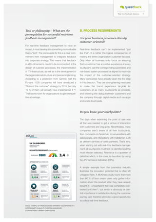 Real-time Feedback Solutions

B. PROCESS REQUIREMENTS

Tool or philosophy – What are the
prerequisites for successful real-time
feedback management?

Are your business processes already
customer-oriented?

For real-time feedback management to have an
impact, it must develop into something more valuable

Real-time feedback can’t be implemented “just

than a “tool”. The prerequisite for this is a clear com-

like that”. It is rather the logical consequence of

mitment from management to integrate feedback

making the entire organization customer focused.

into corporate strategy. This means that feedback

Only when all business units focus on ensuring

in all its dimensions needs to be incorporated: in the

that a customer has a positive experience at every

design of business processes, the implementation

touchpoint, can the corresponding automated and

of IT infrastructure, as well as in the development of

rule-based system processes be aligned to maximize

the organizational structure and personnel planning.

the impact of the customer-oriented strategy.

According to a prediction from Gartner, half the

Many companies have already taken the first step

Fortune 1000 companies will have developed a

in this direction. They are strengthening measures

“Voice of the customer” strategy by 2015, but only

to make the brand experience tangible for

10 % of them will actually have implemented it * .

customers at as many touchpoints as possible,

That leaves room for organizations to gain competi-

and fostering the dialog between customers and

tive advantage.

the company through digital media such as apps

4

and onsite touchpads.

Do you know your touchpoints?
The days when examining the point of sale was
all that was needed to get a picture of interaction
with customers are long gone. Nevertheless, many
companies aren’t aware of all their touchpoints,
from comments on Facebook, to conversations with
sales people, and interactions with middlemen such
as delivery services or sales partners. That’s why,
when starting out with real-time feedback management, all touchpoints must first be identified and the
most relevant selected. Relevance is a question of
definition which, in this case, is described by using
Key Performance Indicators (KPIs).
A simple example from the cosmetics industry
illustrates the innovation potential that is often left
untapped here. A McKinsey study found that more
than 60 % of face cream users only gather information about the product after they have already
bought it – a touchpoint that was completely overlooked until then*5, but which is obviously of central importance to satisfaction during the customer
journey, and therefore provides a good opportunity
to collect real-time feedback.
DIAG 2. Example of trends across different touchpoints at a
supermarket chain in the USECON dashboard.
(Customer Project QuestBack Central Europe)

5

 