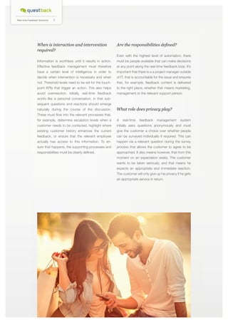 Real-time Feedback Solutions

6

When is interaction and intervention
required?

Are the responsibilities defined?
Even with the highest level of automation, there

Information is worthless until it results in action.

must be people available that can make decisions

Effective feedback management must therefore

at any point along the real-time feedback loop. It’s

have a certain level of intelligence in order to

important that there is a a project manager outside

decide when intervention is necessary and when

of IT, that is accountable for the issue and ensures

not. Threshold levels need to be set for the touch-

that, for example, feedback content is delivered

point KPIs that trigger an action. This also helps

to the right place, whether that means marketing,

avoid overreaction. Ideally, real-time feedback

management or the relevant support person.

works like a personal conversation, in that subsequent questions and reactions should emerge
naturally during the course of the discussion.

What role does privacy play?

These must flow into the relevant processes that,
for example, determine escalation levels when a

A

customer needs to be contacted, highlight where

initially asks questions anonymously and must

real-time

feedback

management

system

existing customer history enhances the current

give the customer a choice over whether people

feedback, or ensure that the relevant employee

can be surveyed individually if required. This can

actually has access to this information. To en-

happen via a relevant question during the survey

sure that happens, the supporting processes and

process that allows the customer to agree to be

responsibilities must be clearly defined.

approached. It also means however, that from this
moment on an expectation exists. The customer
wants to be taken seriously, and that means he
expects an appropriate and immediate reaction.
The customer will only give up his privacy if he gets
an appropriate service in return.

 