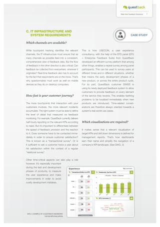 Real-time Feedback Solutions

C. IT INFRASTRUCTURE AND 		
SYSTEM REQUIREMENTS

CASE STUDY

Which channels are available?
While touchpoint tracking identifies the relevant

This is how USECON, a user experience

channels, the IT infrastructure must ensure that as

consultancy, with the help of the EFS panel (EFS

many channels as possible feed into a consistent,

= Enterprise Feedback Suite) from QuestBack

comprehensive view of feedback data. But the flow

developed an efficient survey platform that among

of feedback in the other direction is also critical: Can

other things, enables a repeat survey among panel

feedback be collected from everywhere, wherever it

participants. This can be used to survey users at

originates? Real-time feedback also has to account

different times and in different situations, whether

for the fact that respondents are on the move. That’s

that means the early development phases of a

why questionnaires must work as well on mobile

new product, or across the entire product cycle.

devices as they do on desktop computers.

For its part, QuestBack customer SWISS is
using its newly deployed feedback system to allow
customers to provide feedback on every element

How fast is your customer journey?

of the service they receive. This enables teething
problems to be localized immediately when new

The more touchpoints that interaction with your

products are introduced. Time-related consid-

customers involves, the more relevant incidents

erations are therefore always oriented towards a

accumulate. The right system must be able to define

system’s real-world use cases.

the level of detail that measured via feedback
monitoring. For example, QuestBack currently delivers
half-hourly reporting on the relevant KPIs according

Which visualizations are required?

to need. But it’s important to differentiate between
the speed of feedback provision and the reaction

It makes sense that a relevant visualization of

to it. Does someone have to be contacted imme-

target KPIs and drill down dimensions is defined for

diately in order to ensure customer satisfaction?

management reports. That’s how dashboards

This is known as a “transactional survey”. Or is

earn their name and simplify the navigation of a

it sufficient to ask a customer twice a year about

company’s KPI landscape. (See DIAG. 3)

his satisfaction within the context of a regular
“relational survey”.
Other time-critical aspects can also play a role
however. It’s especially important
during the test and development
phases of products, to measure
the user experience and make
improvements in order to avoid
costly development mistakes.

DIAG: 3, Example of a QuestBack dashboard
for an NPS evaluation

7

 