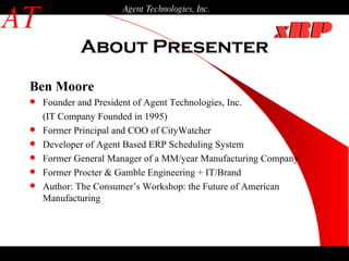 About Presenter AT Agent Technologies, Inc. Ben Moore Founder and President of Agent Technologies, Inc.  (IT Company Founded in 1995) Former Principal and COO of CityWatcher Developer of Agent Based ERP Scheduling System Former General Manager of a MM/year Manufacturing Company Former Procter & Gamble Engineering + IT/Brand Author: The Consumer’s Workshop: the Future of American Manufacturing 