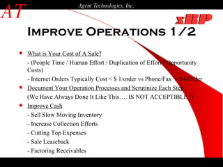 Improve Operations 1/2 AT Agent Technologies, Inc. What is Your Cost of A Sale?   - (People Time / Human Effort / Duplication of Effort / Opportunity Costs) - Internet Orders Typically Cost < $ 1/order vs Phone/Fax  > $4/Order Document Your Operation Processes and Scrutinize Each Step (We Have Always Done It Like This…. IS NOT ACCEPTIBLE !) Improve Cash - Sell Slow Moving Inventory - Increase Collection Efforts - Cutting Top Expenses - Sale Leaseback - Factoring Receivables - Partner/Investor 