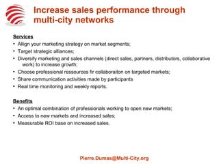 Increase sales performance through
multi-city networks
Services

Align your marketing strategy on market segments;

Target strategic alliances;

Diversify marketing and sales channels (direct sales, partners, distributors,
collaborative work) to increase growth;

Select professional ressources on targeted markets;

Create and manage community to share participants' communication activities;

Monitor performance in real time and provide weekly reports.
Benefits

An optimal combination of professionals working to open new markets;

Access to new markets and increased sales;

Measurable ROI base on increased sales.
Pierre.Dumas@Multi-City.org
 