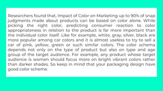 Researchers found that, Impact of Color on Marketing up to 90% of snap
judgments made about products can be based on color...