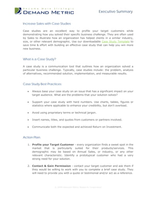 Executive Summary


Increase Sales with Case Studies

Case studies are an excellent way to profile your target customers while
demonstrating how you solved their specific business challenge. They are often used
by Sales to illustrate how an organization has helped clients in a similar industry,
size, or other relevant demographic. Use our downloadable Case Study Template to
save time & effort with building an effective case study that can help you win more
new business.



What is a Case Study?

A case study is a communication tool that outlines how an organization solved a
particular business challenge. Typically, case studies include: the problem, analysis
of alternatives, recommended solution, implementation, and measurable results.



Case Study Best Practices:

   •   Always base your case study on an issue that has a significant impact on your
       target audience. What are the problems that your solution solves?

   •   Support your case study with hard numbers. Use charts, tables, figures or
       statistics where applicable to enhance your credibility, but don't overload.

   •   Avoid using proprietary terms or technical jargon.

   •   Insert names, titles, and quotes from customers or partners involved.

   •   Communicate both the expected and achieved Return on Investment.



Action Plan:

   1. Profile your Target Customer - every organization finds a sweet spot in the
      market that is particularly suited for their products/services. This
      demographic may be based on Annual Sales, or industry, or any other
      relevant characteristic. Identify a prototypical customer who had a very
      strong need for your solution.

   2. Contact & Gain Permission - contact your target customer and ask them if
      they would be willing to work with you to complete a brief case study. They
      will need to provide you with a quote or testimonial and/or act as a reference.




                        © 2009 Demand Metric Research Corporation
 