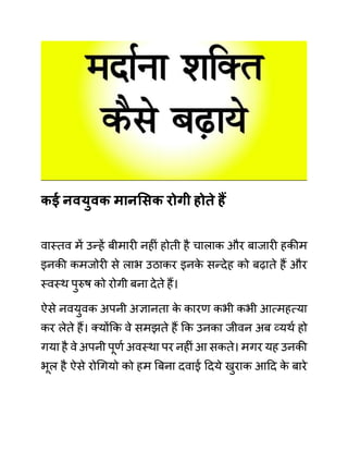 कई नवयुवक मानसिक रोगी होते हैं
वास्तव में उन्हें बीमारी नहीीं होती है चालाक और बाजारी हकीम
इनकी कमजोरी से लाभ उठाकर इनक
े सन्देह को बढाते हैं और
स्वस्थ पुरुष को रोगी बना देते हैं।
ऐसे नवयुवक अपनी अज्ञानता क
े कारण कभी कभी आत्महत्या
कर लेते हैं। क्योंकक वे समझते हैं कक उनका जीवन अब व्यथथ हो
गया है वे अपनी पूणथ अवस्था पर नहीीं आ सकते। मगर यह उनकी
भूल है ऐसे रोगगयो को हम बबना दवाई ददये खुराक आदद क
े बारे
 