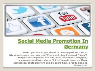 Social Media Promotion In
Germany
Would you like to get ahead of the competition? We of
LikesKaufen.com can help you! Who should buy Facebook "likes"?
People and companies like DJs, local businesses, bloggers,
restaurants and hotels have "Likes" bought from us. Many
companies, photographers and bloggers have already done so
before you.
 