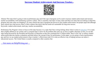 Increase Student Achievement And Increase Teacher...
Abstract This topic brief is going to look at performance pay and if this type of program can be used to increase student achievement and increase
teacher accountability with maintaining a positive culture. This is currently a hot topic in many states and there are states that are looking to adopt this
program and some states are dropping it. In some schools this type of program has proven to raise student achievement, but people argue that although
these schools have had success, there is little evidence that shows that the results are sustainable for long term success.
Keywords: student achievement, merit pay, teacher accountability
Performance Pay Program I chose to focus on this topic because it is a topic that I have strong feelings about when it comes to education. It is a topic
that is highly debated in our country and is a program that is said to fix the problem that some say we have in public education. In fact, we see this
topic being discussed by the President and Secretary of Education as they have instituted the 4.3 billion dollar "Race to the Top" to enforce student
achievement data into teacher evaluations and help enforce the concept of pay for performance. In this paper, we are going to look at performance
pay and how we use student achievement to base a teacher 's effectiveness and if it is truly an effective way of helping increase our nation 's
educational success. The United States is usually compared to other countries that
... Get more on HelpWriting.net ...
 