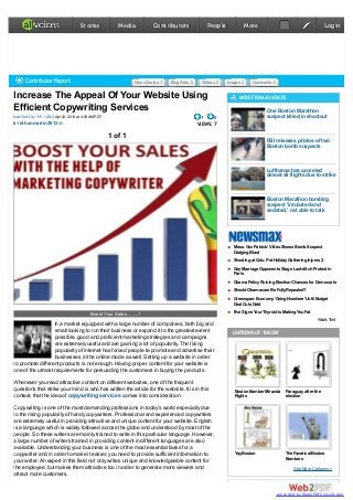 Increase The Appeal Of Your Website Using
Efficient Copywriting Services
| Apr 22, 2013 at 4:38AM PDTNewYorkCity : NY : USA
BY
1 0
VIEWS: 7
1 of 1
Boost Your Sales.........!
In a market equipped with a large number of companies, both big and
small looking to run their business or expand it to the greatest extent
possible, good and proficient marketing strategies and campaigns
are extremely useful and are gaining a lot of popularity. The rising
popularity of internet has forced people to promote and advertise their
businesses in the online mode as well. Setting up a website in order
to promote different products is not enough. Having proper content for your website is
one of the utmost requirements for persuading the customers in buying the products.
Whenever you read attractive content on different websites, one of the frequent
questions that strike your mind is who has written the article for the website. It is in this
context, that the idea of comes into consideration.copywriting services
Copywriting is one of the most demanding professions in today’s world especially due
to the rising popularity of handy copywriters. Professional and experienced copywriters
are extremely useful in providing attractive and unique content for your website. English
is a language which is widely followed across the globe and understood by most of the
people. So these writers are mainly trained to write in this particular language. However,
a large number of writers trained in providing content in different languages are also
available. Understanding your business is one of the most essential tasks for a
copywriter and in order to make it easier, you need to provide sufficient information to
your writer.An expert in this field not only writes unique and knowledgeable content for
the employee, but makes them attractive too in order to generate more viewers and
attract more customers.
MOREFROMALLVOICES
One Boston Marathon
suspect killed in shootout
FBI releases photos of two
Boston bomb suspects
Lufthansa has canceled
almost all flights due to strike
Boston Marathon bombing
suspect 'intubated and
sedated,' not able to talk
CARTOONS OF THEDAY
BostonBomber Miranda
Rights
Paraguayafter the
election
YayBoston The Fanatical Boston
Bombers
See More Cartoons »
Contributor Report NewsStories:1 BlogPosts:5 Videos:5 Images:2 Comments:0
ethanmartin2612
Mass. GovPatrick:VideoShows BombSuspect
DodgingBlast
Shootingat Colo. Pot HolidayGatheringInjures 2
GayMarriage Opponents Stage Last-ditchProtest in
Paris
Obama PolicyRuiningElectionChances for Democrats
ShouldObamacare Be FullyRepealed?
Greenspan:Economy‘GoingNowhere’Until Budget
Deal Cuts Debt
Five Signs Your Thyroidis MakingYouFat
What'sThis?
StoriesStories MediaMedia ContributorsContributors PeoplePeople MoreMore :: LoginLogin
converted by Web2PDFConvert.com
 