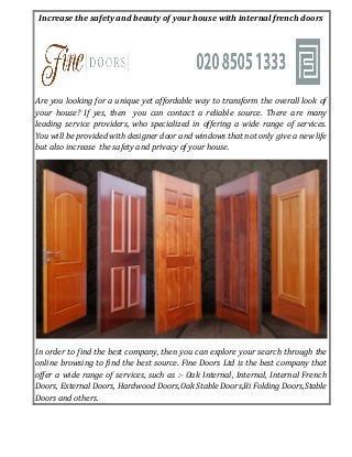 Increase the safety and beauty of your house with internal french doors
Are you looking for a unique yet affordable way to transform the overall look of
your house? If yes, then you can contact a reliable source. There are many
leading service providers, who specialized in offering a wide range of services.
You will be provided with designer door and windows that not only give a new life
but also increase the safety and privacy of your house.
In order to find the best company, then you can explore your search through the
online browsing to find the best source. Fine Doors Ltd is the best company that
offer a wide range of services, such as :- Oak Internal, Internal, Internal French
Doors, External Doors, Hardwood Doors,Oak Stable Doors,Bi Folding Doors,Stable
Doors and others.
 