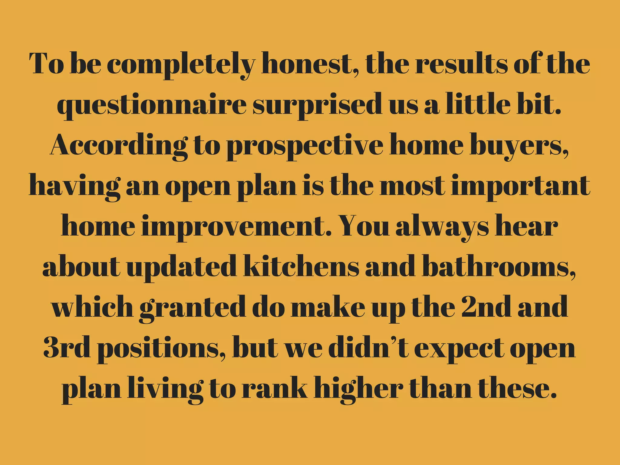 To be completely honest, the results of the
questionnaire surprised us a little bit.
According to prospective home buyers,
having an open plan is the most important
home improvement. You always hear
about updated kitchens and bathrooms,
which granted do make up the 2nd and
3rd positions, but we didn’t expect open
plan living to rank higher than these.
 