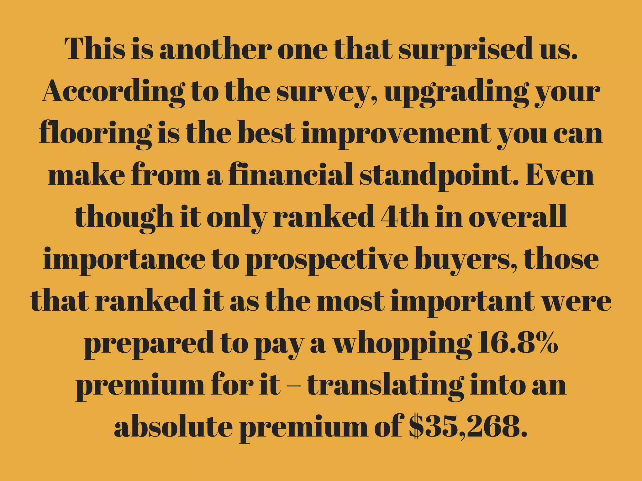 This is another one that surprised us.
According to the survey, upgrading your
flooring is the best improvement you can
make from a financial standpoint. Even
though it only ranked 4th in overall
importance to prospective buyers, those
that ranked it as the most important were
prepared to pay a whopping 16.8%
premium for it – translating into an
absolute premium of $35,268.
 
