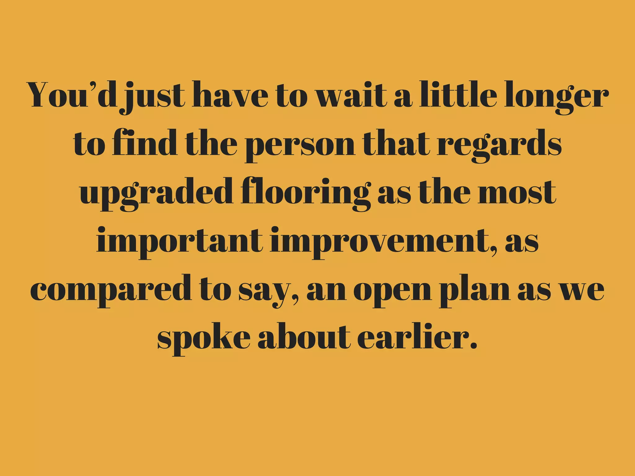 You’d just have to wait a little longer
to find the person that regards
upgraded flooring as the most
important improvement, as
compared to say, an open plan as we
spoke about earlier.
 