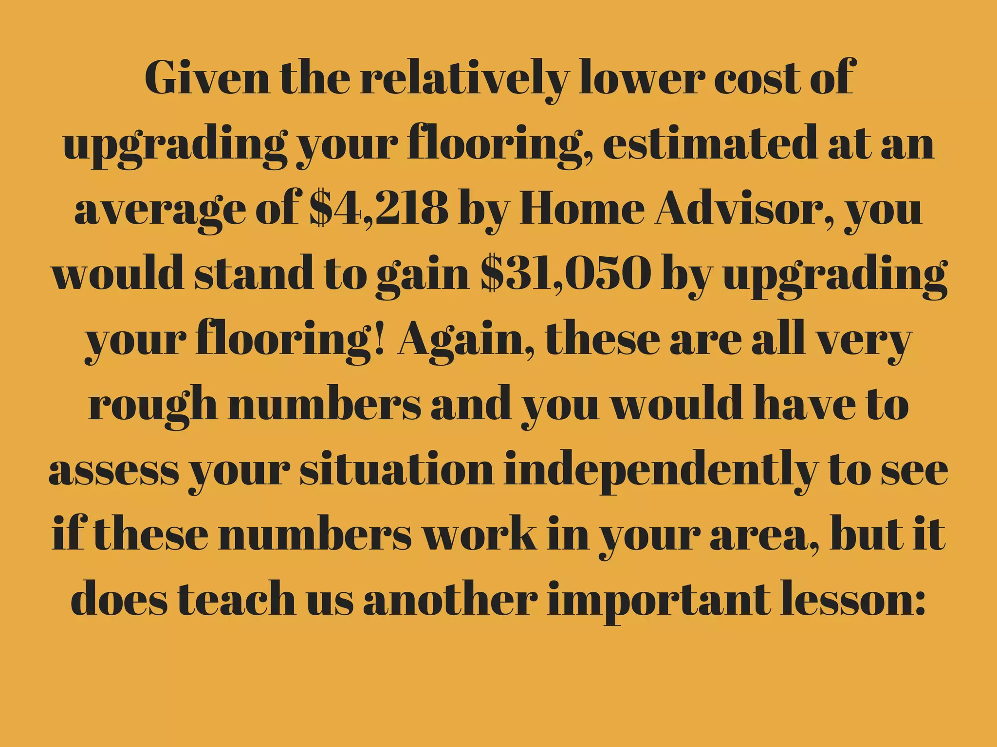 Given the relatively lower cost of
upgrading your flooring, estimated at an
average of $4,218 by Home Advisor, you
would stand to gain $31,050 by upgrading
your flooring! Again, these are all very
rough numbers and you would have to
assess your situation independently to see
if these numbers work in your area, but it
does teach us another important lesson:
 