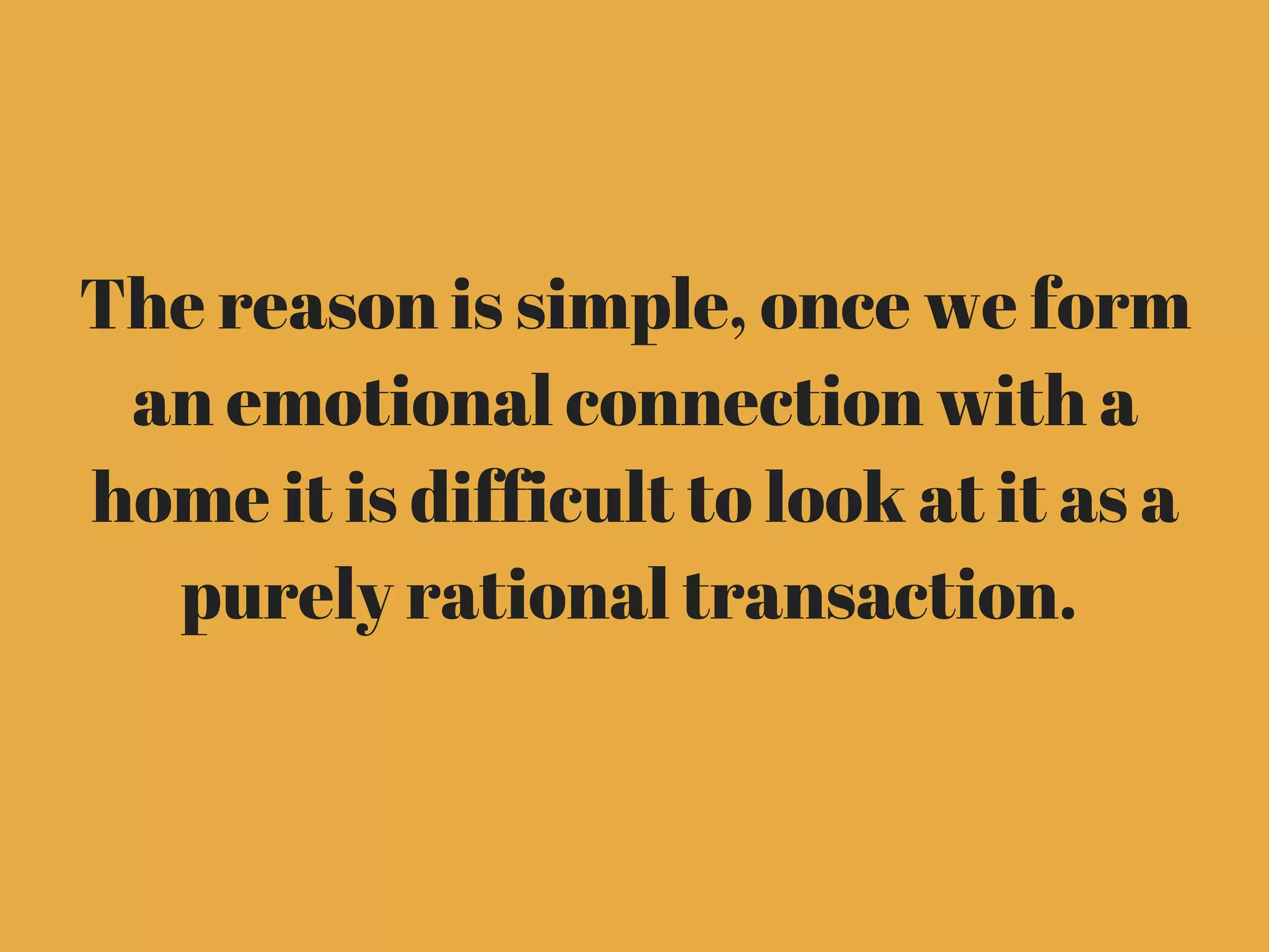 The reason is simple, once we form
an emotional connection with a
home it is difficult to look at it as a
purely rational transaction. 
 