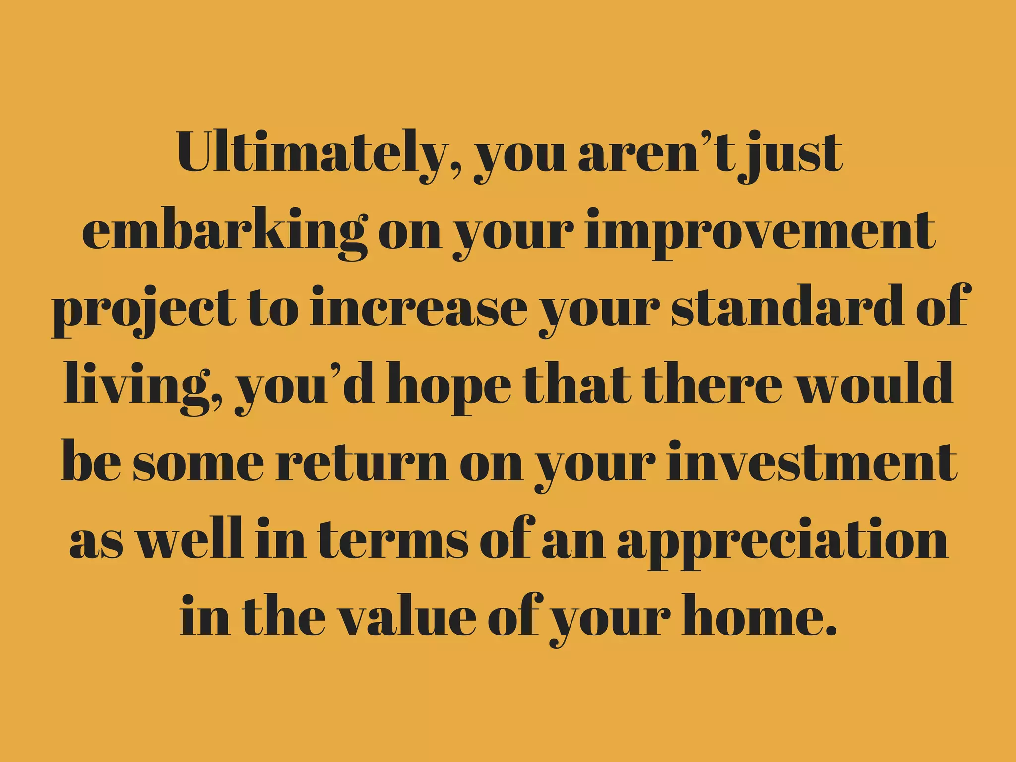 Ultimately, you aren’t just
embarking on your improvement
project to increase your standard of
living, you’d hope that there would
be some return on your investment
as well in terms of an appreciation
in the value of your home.
 