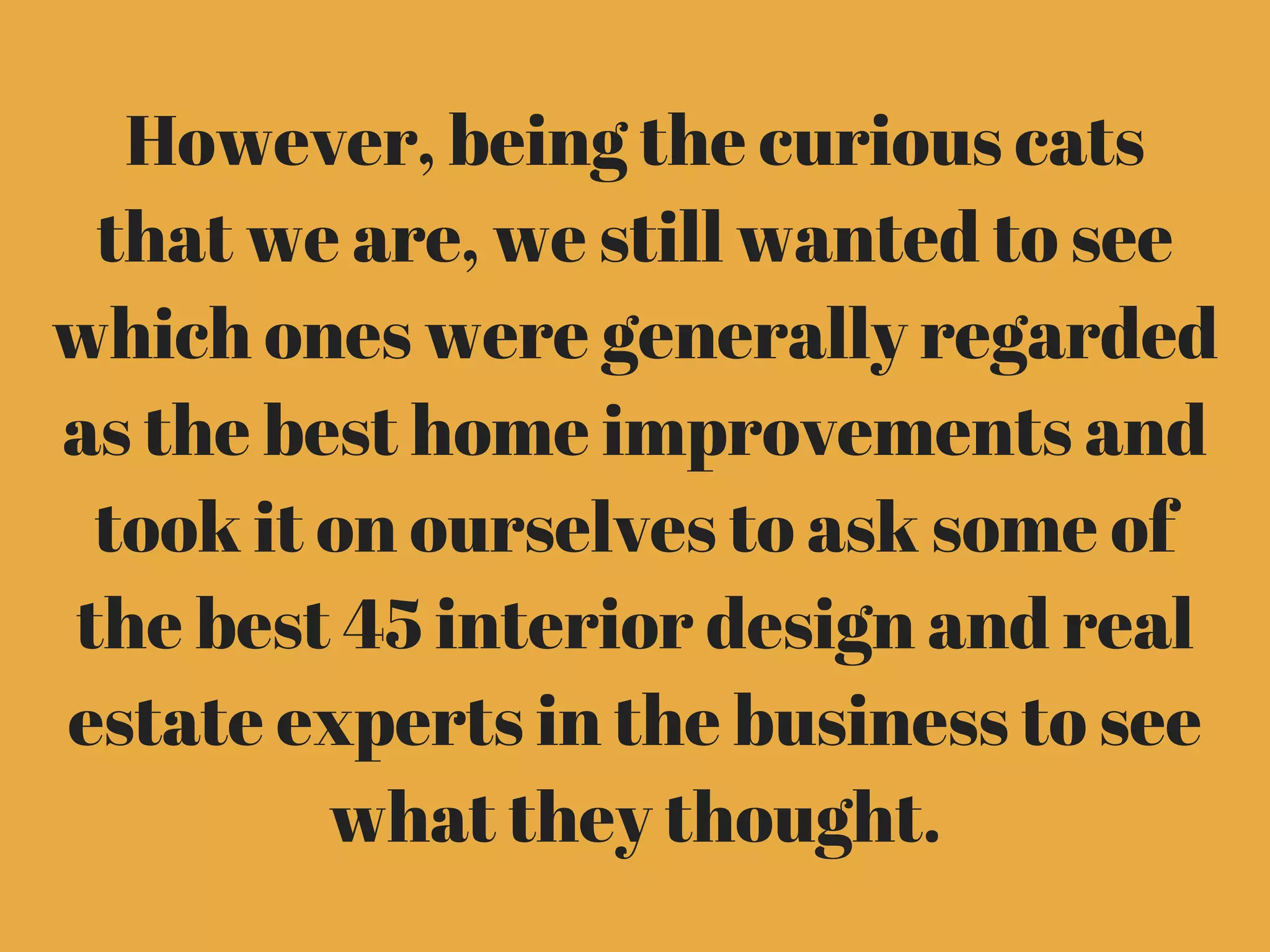 However, being the curious cats
that we are, we still wanted to see
which ones were generally regarded
as the best home improvements and
took it on ourselves to ask some of
the best 45 interior design and real
estate experts in the business to see
what they thought.
 