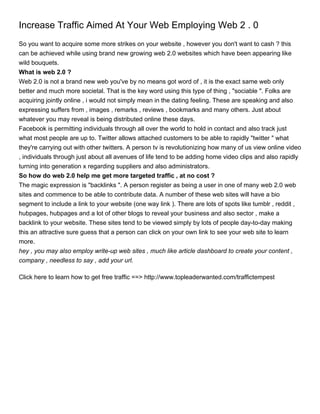 Increase Traffic Aimed At Your Web Employing Web 2 . 0
So you want to acquire some more strikes on your website , however you don't want to cash ? this
can be achieved while using brand new growing web 2.0 websites which have been appearing like
wild bouquets.
What is web 2.0 ?
Web 2.0 is not a brand new web you've by no means got word of , it is the exact same web only
better and much more societal. That is the key word using this type of thing , "sociable ". Folks are
acquiring jointly online , i would not simply mean in the dating feeling. These are speaking and also
expressing suffers from , images , remarks , reviews , bookmarks and many others. Just about
whatever you may reveal is being distributed online these days.
Facebook is permitting individuals through all over the world to hold in contact and also track just
what most people are up to. Twitter allows attached customers to be able to rapidly "twitter " what
they're carrying out with other twitters. A person tv is revolutionizing how many of us view online video
, individuals through just about all avenues of life tend to be adding home video clips and also rapidly
turning into generation x regarding suppliers and also administrators.
So how do web 2.0 help me get more targeted traffic , at no cost ?
The magic expression is "backlinks ". A person register as being a user in one of many web 2.0 web
sites and commence to be able to contribute data. A number of these web sites will have a bio
segment to include a link to your website (one way link ). There are lots of spots like tumblr , reddit ,
hubpages, hubpages and a lot of other blogs to reveal your business and also sector , make a
backlink to your website. These sites tend to be viewed simply by lots of people day-to-day making
this an attractive sure guess that a person can click on your own link to see your web site to learn
more.
hey , you may also employ write-up web sites , much like article dashboard to create your content ,
company , needless to say , add your url.

Click here to learn how to get free traffic ==> http://www.topleaderwanted.com/traffictempest
 