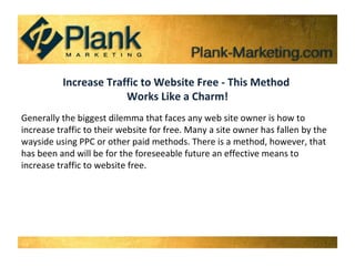 Increase Traffic to Website Free - This Method  Works Like a Charm! Generally the biggest dilemma that faces any web site owner is how to increase traffic to their website for free. Many a site owner has fallen by the wayside using PPC or other paid methods. There is a method, however, that has been and will be for the foreseeable future an effective means to increase traffic to website free. 