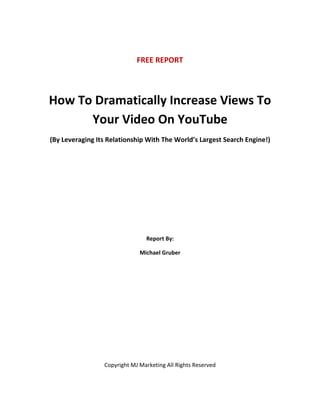 FREE REPORT




How To Dramatically Increase Views To
      Your Video On YouTube
(By Leveraging Its Relationship With The World’s Largest Search Engine!)




                                Report By:

                              Michael Gruber




                 Copyright MJ Marketing All Rights Reserved
 