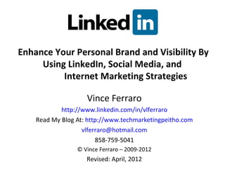 Enhance Your Personal Brand and Visibility By
     Using LinkedIn, Social Media, and
          Internet Marketing Strategies

                    Vince Ferraro
            http://www.linkedin.com/in/vlferraro
    Read My Blog At: http://www.techmarketingpeitho.com
                   vlferraro@hotmail.com
                        858-759-5041
                 © Vince Ferraro – 2009-2012
                    Revised: April, 2012
 