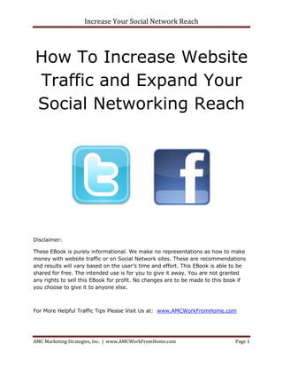 Increase Your Social Network Reach




How To Increase Website
Traffic and Expand Your
Social Networking Reach




Disclaimer:

These EBook is purely informational. We make no representations as how to make
money with website traffic or on Social Network sites. These are recommendations
and results will vary based on the user’s time and effort. This EBook is able to be
shared for free. The intended use is for you to give it away. You are not granted
any rights to sell this EBook for profit. No changes are to be made to this book if
you choose to give it to anyone else.



For More Helpful Traffic Tips Please Visit Us at: www.AMCWorkFromHome.com




AMC Marketing Strategies, Inc. | www.AMCWorkFromHome.com                      Page 1
 
