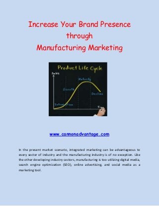Increase Your Brand Presence
through
Manufacturing Marketing

www.cannonadvantage.com
In the present market scenario, integrated marketing can be advantageous to
every sector of industry and the manufacturing industry is of no exception. Like
the other developing industry sectors, manufacturing is too utilizing digital media,
search engine optimization (SEO), online advertising, and social media as a
marketing tool.

 