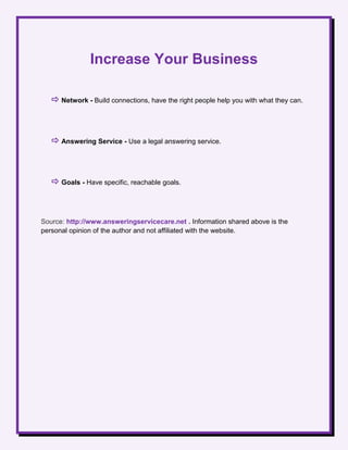 Increase Your Business
 Network - Build connections, have the right people help you with what they can.
 Answering Service - Use a legal answering service.
 Goals - Have specific, reachable goals.
Source: http://www.answeringservicecare.net . Information shared above is the
personal opinion of the author and not affiliated with the website.
 