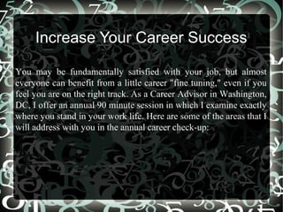Increase Your Career Success
You may be fundamentally satisfied with your job, but almost
everyone can benefit from a little career "fine tuning," even if you
feel you are on the right track. As a Career Advisor in Washington,
DC, I offer an annual 90 minute session in which I examine exactly
where you stand in your work life. Here are some of the areas that I
will address with you in the annual career check-up:
 