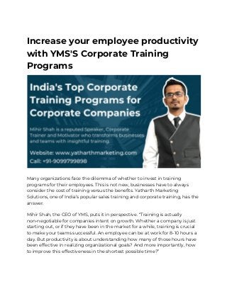Increase your employee productivity 
with YMS'S Corporate Training 
Programs
 
 
Many organizations face the dilemma of whether to invest in training 
programs for their employees. This is not new, businesses have to always 
consider the cost of training versus the benefits. Yatharth Marketing 
Solutions, one of India’s popular sales training and corporate training, has the 
answer.  
 
Mihir Shah, the CEO of YMS, puts it in perspective. “Training is actually 
non-negotiable for companies intent on growth. Whether a company is just 
starting out, or if they have been in the market for a while, training is crucial 
to make your teams successful. An employee can be at work for 8-10 hours a 
day. But productivity is about understanding how many of those hours have 
been effective in realizing organizational goals? And more importantly, how 
to improve this effectiveness in the shortest possible time?” 
 
 