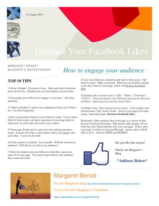 Increase Your Facebook Likes
How to engage your audience
MARG ARET BENOIT
BLOGG ER & ENTREPENEUR
TOP 10 TIPS
1) Keep it Simple! Everyone is busy. Short and sweet Facebook
posts are the key. Shorter posts are more likely to receive likes.
2) Encourage your followers to engage in your posts. Ask them
questions.
3) Videos and photo’s attract more engagement from your follow-
ers. Use them frequently.
4) Post consistently to keep on your followers radar. If you cannot
think of what to post, ask them a question or encourage them to
share posts on your wall, relevant to your content.
5) Your page should not be a place for only making announce-
ments. It needs to be like a conversation where you engage with
each other. A win win for both.
6) Good content is essential. Ask yourself – Will this interest my
audience? Will this be of value to my audience?
7) Don’t be afraid to ask your followers what they want to see
more of on your page. You need to get to know your audience,
their wants and needs.
8) Like your followers comments and reply to their posts. Call
them by name. Make it personal. When you are friendly and per-
sonal, they return to your page, which will Increase Facebook
likes.
9) Include calls to action such as “Like”, “Share”, “Comment”,
“Tell Us”. You never know, your followers may just do what you
tell them! And it may Increase Facebook Likes!
10) Make it fun. Don’t always be too serious. Your readers want
entertainment. They want to learn. Aim for your page to be inter-
esting. Interesting pages Increase Facebook Likes.
Remember, when someone likes your page, it is shown on that
persons Facebook Newsfeed. That means, other people will see
what they have liked and they may visit your page. If they share
your page, it will be on their profile page. Again, others will be
able to see it. Aim for LIKES and SHARES.
Margaret Benoit
To visit Margaret’s Blog http://www.empowernetwork.com/margaret_benoit
To connect with Margaret on Facebook
https://www.facebook.com/margie.benoit.90
Do you like this article?
Check out Margaret’s
Blog
*Address Below*
21 August 2013
 