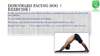 In this exercise start on your hands and knees, straighten your arms, but don’t lock
your elbows.
As you exhale, lift and straighten your knees.
Then press your heels toward the floor & your head toward your feet.
Repeat each steps 1 - 3 three times and then stay in step 3 for six to eight breaths.
 