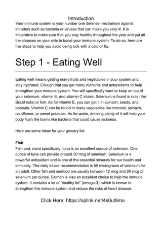 Introduction
Your immune system is your number one defense mechanism against
intruders such as bacteria or viruses that can make you very ill. It is
imperative to make sure that you stay healthy throughout the year and put all
the chances on your side to boost your immune system. To do so, here are
five steps to help you avoid being sick with a cold or flu.
Step 1 - Eating Well
Eating well means getting many fruits and vegetables in your system and
stay hydrated. Enough that you get many nutrients and antioxidants to help
strengthen your immune system. You will specifically want to keep on top of
your selenium, vitamin E, and vitamin C intake. Selenium is found in nuts (like
Brazil nuts) or fish. As for vitamin E, you can get it in spinach, seeds, and
peanuts. Vitamin C can be found in many vegetables like broccoli, spinach,
cauliflower, or sweet potatoes. As for water, drinking plenty of it will help your
body flush the toxins like bacteria that could cause sickness.
Here are some ideas for your grocery list:
Fish
Fish and, more specifically, tuna is an excellent source of selenium. One
ounce of tuna can provide around 30 mcg of selenium. Selenium is a
powerful antioxidant and is one of the essential minerals for our health and
immunity. The daily intake recommendation is 55 micrograms of selenium for
an adult. Other fish and seafood are usually between 12 mcg and 20 mcg of
selenium per ounce. Salmon is also an excellent choice to help the immune
system. It contains a lot of “healthy fat” (omega-3), which is known to
strengthen the immune system and reduce the risks of heart disease.
Click Here: https://nplink.net/4s0ut9mo
 