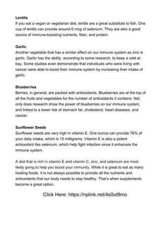 Lentils
If you eat a vegan or vegetarian diet, lentils are a great substitute to fish. One
cup of lentils can provide around 6 mcg of selenium. They are also a good
source of immune-boosting nutrients, fiber, and protein.
Garlic
Another vegetable that has a similar effect on our immune system as zinc is
garlic. Garlic has the ability, according to some research, to keep a cold at
bay. Some studies even demonstrate that individuals who were living with
cancer were able to boost their immune system by increasing their intake of
garlic.
Blueberries
Berries, in general, are packed with antioxidants. Blueberries are at the top of
all the fruits and vegetables for the number of antioxidants it contains. Not
only does research show the power of blueberries on our immune system,
and linked to a lower risk of stomach fat, cholesterol, heart diseases, and
cancer.
Sunflower Seeds
Sunflower seeds are very high in vitamin E. One ounce can provide 76% of
your daily intake, which is 15 milligrams. Vitamin E is also a potent
antioxidant like selenium, which help fight infection since it enhances the
immune system.
A diet that is rich in vitamin E and vitamin C, zinc, and selenium are most
likely going to help you boost your immunity. While it is great to eat as many
healing foods, it is not always possible to provide all the nutrients and
antioxidants that our body needs to stay healthy. That’s when supplements
become a great option.
Click Here: https://nplink.net/4s0ut9mo
 