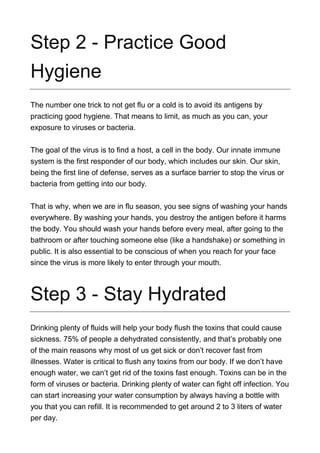 Step 2 - Practice Good
Hygiene
The number one trick to not get flu or a cold is to avoid its antigens by
practicing good hygiene. That means to limit, as much as you can, your
exposure to viruses or bacteria.
The goal of the virus is to find a host, a cell in the body. Our innate immune
system is the first responder of our body, which includes our skin. Our skin,
being the first line of defense, serves as a surface barrier to stop the virus or
bacteria from getting into our body.
That is why, when we are in flu season, you see signs of washing your hands
everywhere. By washing your hands, you destroy the antigen before it harms
the body. You should wash your hands before every meal, after going to the
bathroom or after touching someone else (like a handshake) or something in
public. It is also essential to be conscious of when you reach for your face
since the virus is more likely to enter through your mouth.
Step 3 - Stay Hydrated
Drinking plenty of fluids will help your body flush the toxins that could cause
sickness. 75% of people a dehydrated consistently, and that’s probably one
of the main reasons why most of us get sick or don’t recover fast from
illnesses. Water is critical to flush any toxins from our body. If we don’t have
enough water, we can’t get rid of the toxins fast enough. Toxins can be in the
form of viruses or bacteria. Drinking plenty of water can fight off infection. You
can start increasing your water consumption by always having a bottle with
you that you can refill. It is recommended to get around 2 to 3 liters of water
per day.
 