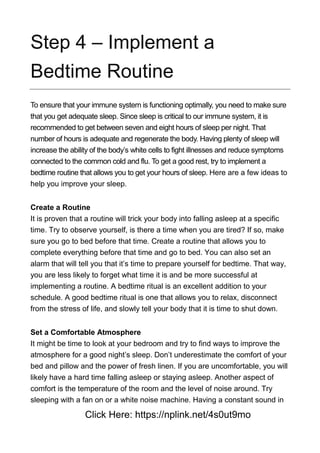 Step 4 – Implement a
Bedtime Routine
To ensure that your immune system is functioning optimally, you need to make sure
that you get adequate sleep. Since sleep is critical to our immune system, it is
recommended to get between seven and eight hours of sleep per night. That
number of hours is adequate and regenerate the body. Having plenty of sleep will
increase the ability of the body’s white cells to fight illnesses and reduce symptoms
connected to the common cold and flu. To get a good rest, try to implement a
bedtime routine that allows you to get your hours of sleep. Here are a few ideas to
help you improve your sleep.
Create a Routine
It is proven that a routine will trick your body into falling asleep at a specific
time. Try to observe yourself, is there a time when you are tired? If so, make
sure you go to bed before that time. Create a routine that allows you to
complete everything before that time and go to bed. You can also set an
alarm that will tell you that it’s time to prepare yourself for bedtime. That way,
you are less likely to forget what time it is and be more successful at
implementing a routine. A bedtime ritual is an excellent addition to your
schedule. A good bedtime ritual is one that allows you to relax, disconnect
from the stress of life, and slowly tell your body that it is time to shut down.
Set a Comfortable Atmosphere
It might be time to look at your bedroom and try to find ways to improve the
atmosphere for a good night’s sleep. Don’t underestimate the comfort of your
bed and pillow and the power of fresh linen. If you are uncomfortable, you will
likely have a hard time falling asleep or staying asleep. Another aspect of
comfort is the temperature of the room and the level of noise around. Try
sleeping with a fan on or a white noise machine. Having a constant sound in
Click Here: https://nplink.net/4s0ut9mo
 