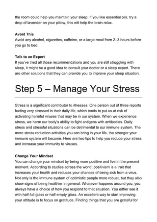 the room could help you maintain your sleep. If you like essential oils, try a
drop of lavender on your pillow, this will help the brain relax.
Avoid This
Avoid any alcohol, cigarettes, caffeine, or a large meal from 2–3 hours before
you go to bed.
Talk to an Expert
If you’ve tried all those recommendations and you are still struggling with
sleep, it might be a good idea to consult your doctor or a sleep expert. There
are other solutions that they can provide you to improve your sleep situation.
Step 5 – Manage Your Stress
Stress is a significant contributor to illnesses. One person out of three reports
feeling very stressed in their daily life, which tends to put us at risk of
activating harmful viruses that may be in our system. When we experience
stress, we harm our body’s ability to fight antigens with antibodies. Daily
stress and stressful situations can be detrimental to our immune system. The
more stress reduction activities you can bring in your life, the stronger your
immune system will become. Here are two tips to help you reduce your stress
and increase your immunity to viruses.
Change Your Mindset
You can change your mindset by being more positive and live in the present
moment. According to studies across the world, positivism is a trait that
increases your health and reduces your chances of being sick from a virus.
Not only is the immune system of optimistic people more robust, but they also
show signs of being healthier in general. Whatever happens around you, you
always have a choice of how you respond to that situation. You either see it
with half-full glass or half-empty glass. An excellent way to start improving
your attitude is to focus on gratitude. Finding things that you are grateful for
 